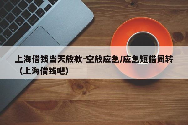 上海借钱当天放款-空放应急/应急短借周转（上海借钱吧）