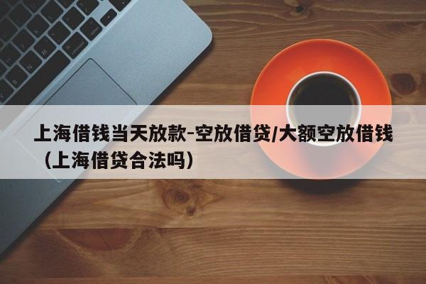 上海借钱当天放款-空放借贷/大额空放借钱（上海借贷合法吗）