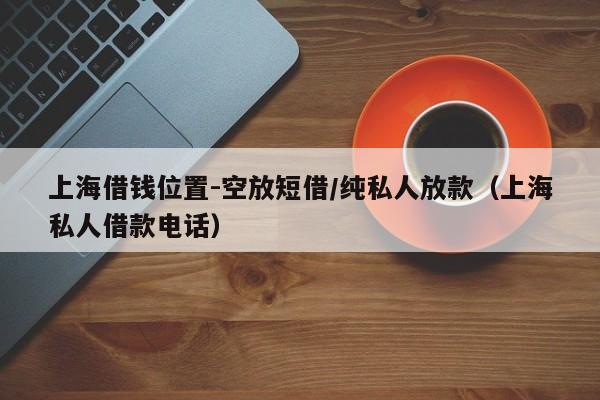 上海借钱位置-空放短借/纯私人放款（上海私人借款电话）