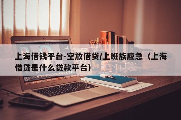 上海借钱平台-空放借贷/上班族应急（上海借贷是什么贷款平台）